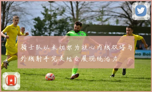 骑士队以米切尔为核心内线双塔与外线射手完美结合展现统治力