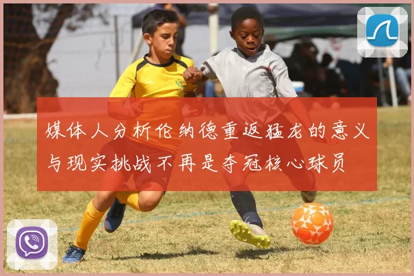媒体人分析伦纳德重返猛龙的意义与现实挑战不再是夺冠核心球员