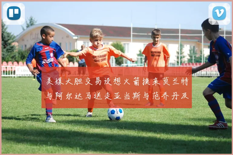 美媒大胆交易设想火箭换来莫兰特与阿尔达马送走亚当斯与范乔丹及两个选秀权