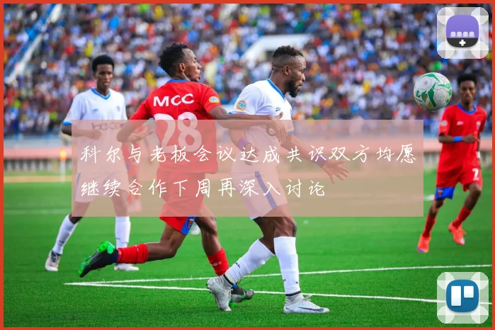 科尔与老板会议达成共识双方均愿继续合作下周再深入讨论