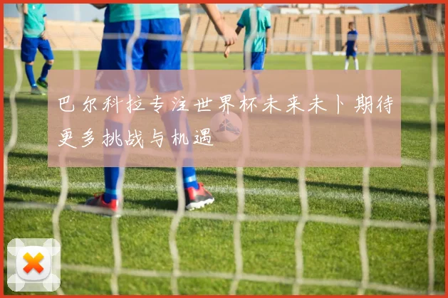 巴尔科拉专注世界杯未来未卜期待更多挑战与机遇