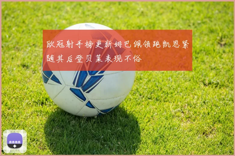 欧冠射手榜更新姆巴佩领跑凯恩紧随其后登贝莱表现不俗