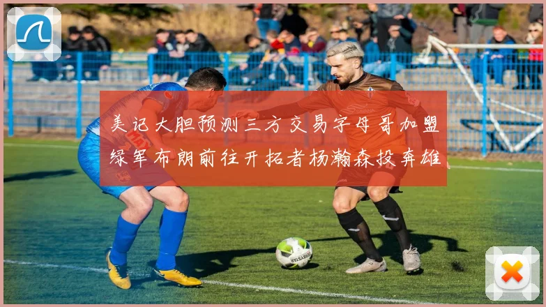 美记大胆预测三方交易字母哥加盟绿军布朗前往开拓者杨瀚森投奔雄鹿