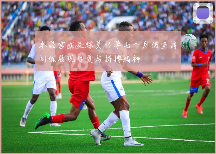 水晶宫女足球员怀孕七个月仍坚持训练展现母爱与拼搏精神