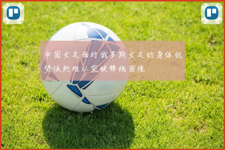 中国女足面对俄罗斯女足的身体优势依然难以突破锋线困境
