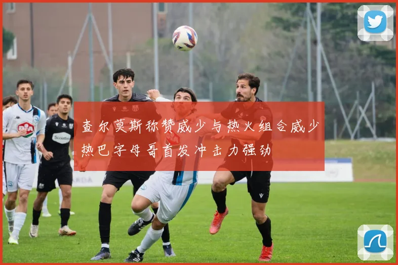 查尔莫斯称赞威少与热火组合威少热巴字母哥首发冲击力强劲