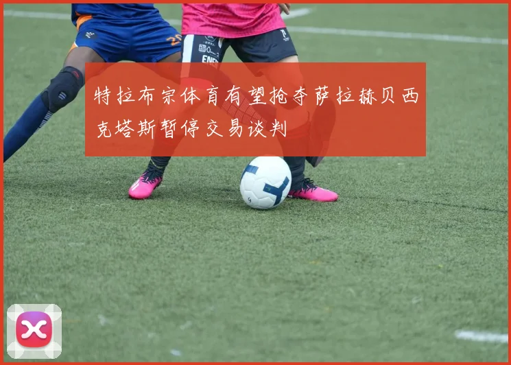 特拉布宗体育有望抢夺萨拉赫贝西克塔斯暂停交易谈判