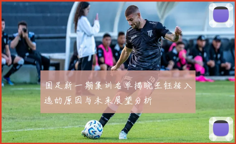 国足新一期集训名单揭晓王钰栋入选的原因与未来展望分析