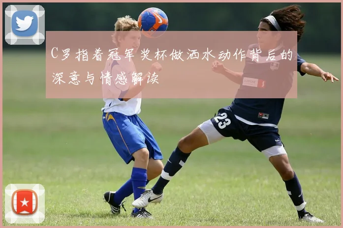 C罗指着冠军奖杯做洒水动作背后的深意与情感解读
