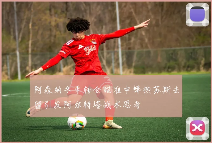 阿森纳冬季转会瞄准中锋热苏斯去留引发阿尔特塔战术思考