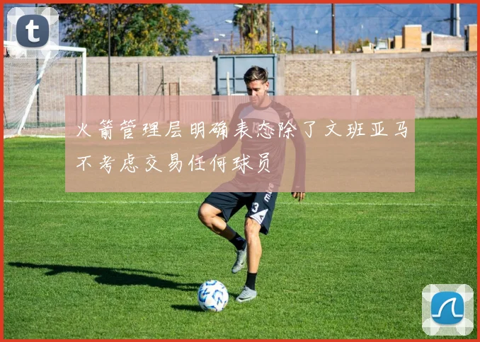 火箭管理层明确表态除了文班亚马不考虑交易任何球员