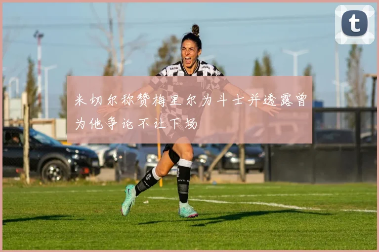 米切尔称赞梅里尔为斗士并透露曾为他争论不让下场