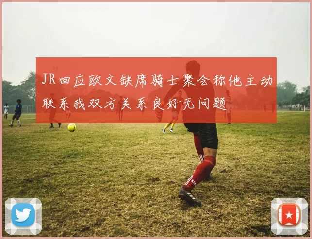 JR回应欧文缺席骑士聚会称他主动联系我双方关系良好无问题
