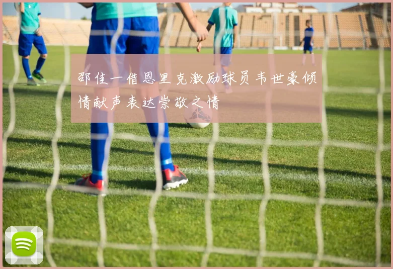 邵佳一借恩里克激励球员韦世豪倾情献声表达崇敬之情
