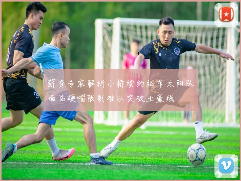 薪资专家解析小桥续约细节太阳队面临硬帽限制难以突破土豪线