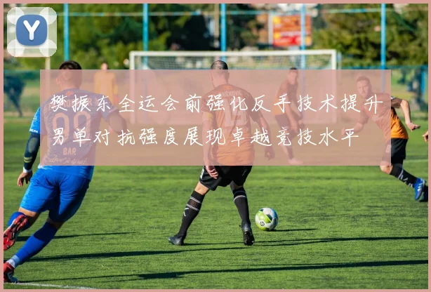 樊振东全运会前强化反手技术提升男单对抗强度展现卓越竞技水平
