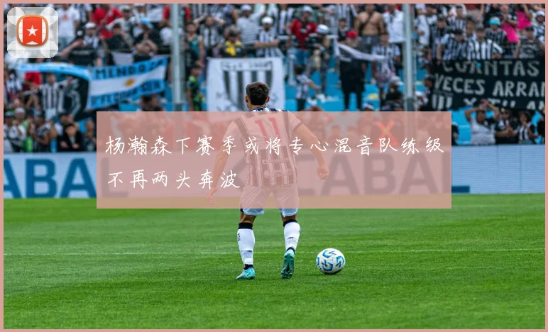 杨瀚森下赛季或将专心混音队练级不再两头奔波