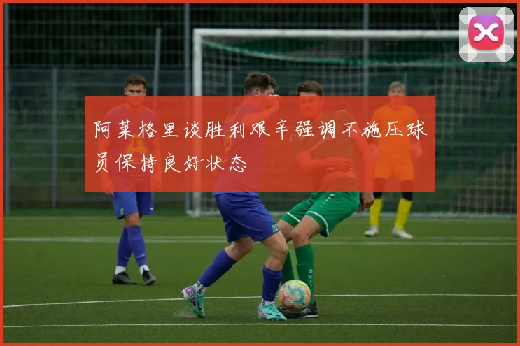 阿莱格里谈胜利艰辛强调不施压球员保持良好状态