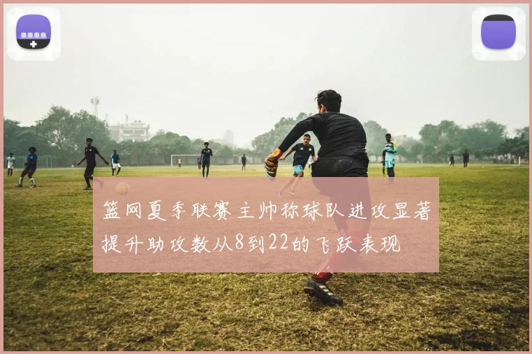 篮网夏季联赛主帅称球队进攻显著提升助攻数从8到22的飞跃表现