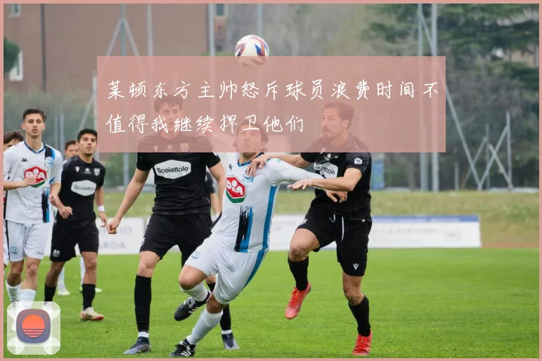莱顿东方主帅怒斥球员浪费时间不值得我继续捍卫他们