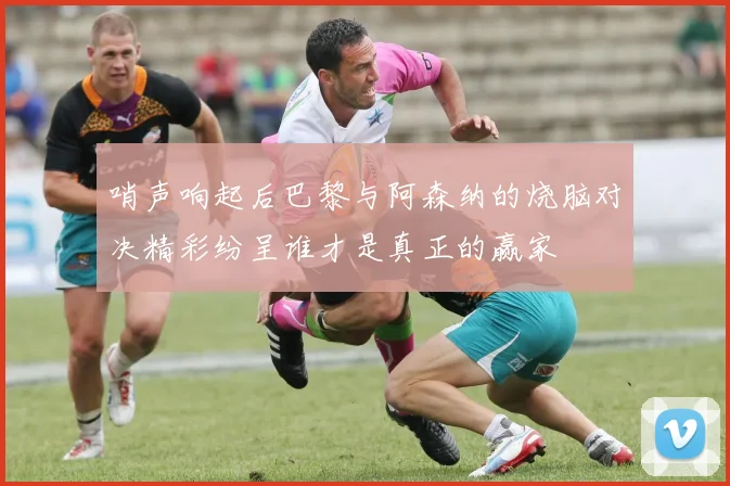 哨声响起后巴黎与阿森纳的烧脑对决精彩纷呈谁才是真正的赢家